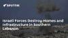 Israeli Forces Destroy Homes and Infrastructure in Southern Lebanon