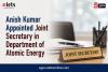 Anish Kumar Appointed Joint Secretary in Department of Atomic Energy