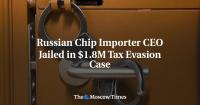 Russian Chip Importer CEO Jailed in $1.8M Tax Evasion Case