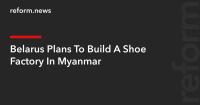Belarus Plans To Build A Shoe Factory In Myanmar
