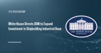 White House Directs DOW to Expand Investment in Shipbuilding Industrial Base
