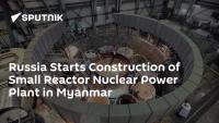 Russia Starts Construction of Small Reactor Nuclear Power Plant in Myanmar