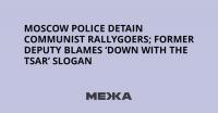 Moscow Police Detain Communist Rallygoers; Former Deputy Blames ‘Down with the Tsar’ Slogan