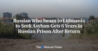 Russian Who Swam to Lithuania to Seek Asylum Gets 6 Years in Russian Prison After Return