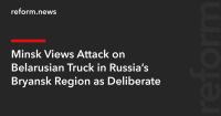 Minsk Views Attack on Belarusian Truck in Russia’s Bryansk Region as Deliberate