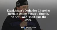 Kazakhstan's Orthodox Churches Remain Under Russia's Thumb. An Anti–War Priest Paid the Price.