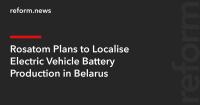 Rosatom Plans to Localise Electric Vehicle Battery Production in Belarus